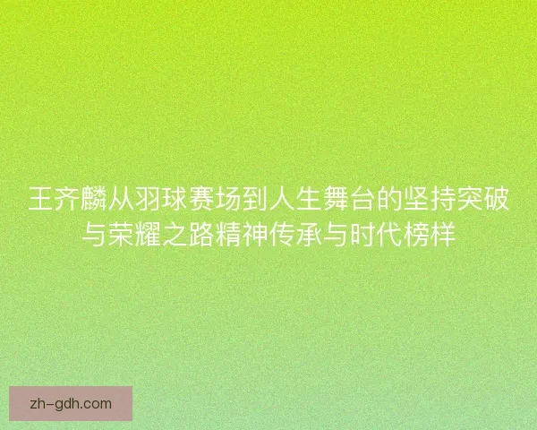 王齐麟从羽球赛场到人生舞台的坚持突破与荣耀之路精神传承与时代榜样 王齐麟从羽球赛场到人生舞台的坚持突破与荣耀之路精神传承与时代榜样