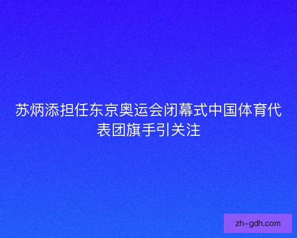 苏炳添担任东京奥运会闭幕式中国体育代表团旗手引关注
