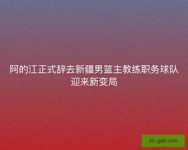 阿的江正式辞去新疆男篮主教练职务球队迎来新变局