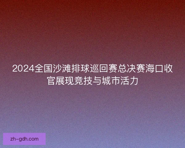 2024全国沙滩排球巡回赛总决赛海口收官展现竞技与城市活力