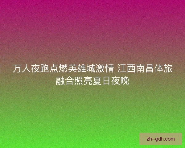 万人夜跑点燃英雄城激情 江西南昌体旅融合照亮夏日夜晚