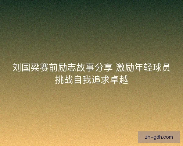刘国梁赛前励志故事分享 激励年轻球员挑战自我追求卓越 刘国梁赛前励志故事分享 激励年轻球员挑战自我追求卓越
