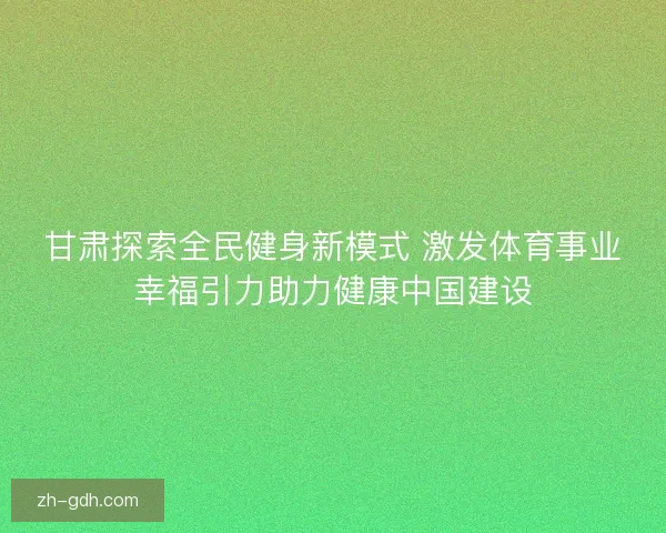 甘肃探索全民健身新模式 激发体育事业幸福引力助力健康中国建设 甘肃探索全民健身新模式 激发体育事业幸福引力助力健康中国建设