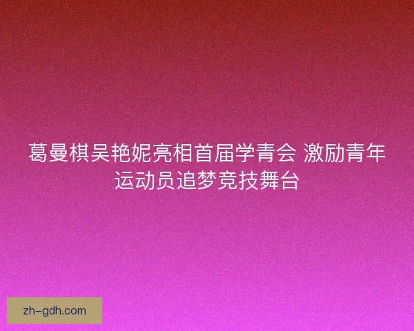 葛曼棋吴艳妮亮相首届学青会 激励青年运动员追梦竞技舞台