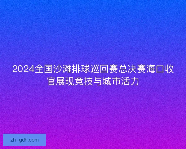 2024全国沙滩排球巡回赛总决赛海口收官展现竞技与城市活力 2024全国沙滩排球巡回赛总决赛海口收官展现竞技与城市活力
