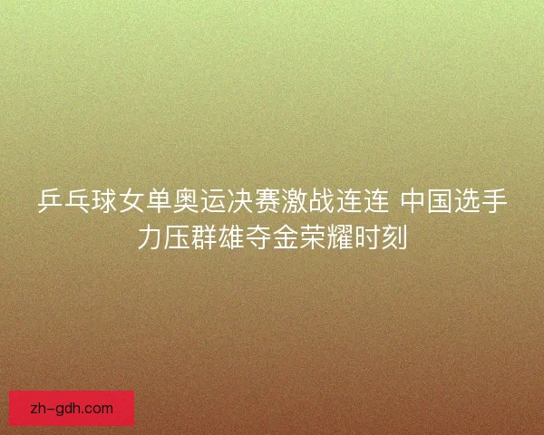 乒乓球女单奥运决赛激战连连 中国选手力压群雄夺金荣耀时刻 乒乓球女单奥运决赛激战连连 中国选手力压群雄夺金荣耀时刻