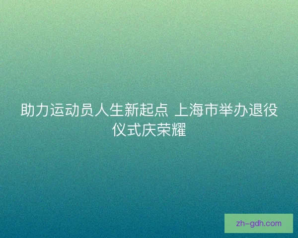 助力运动员人生新起点 上海市举办退役仪式庆荣耀