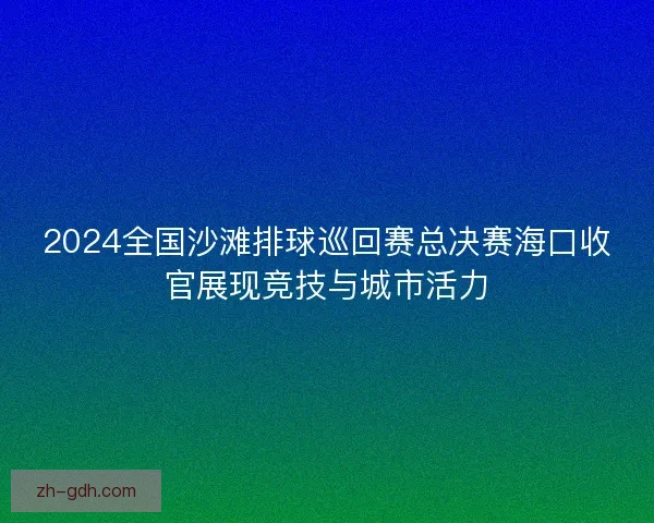 2024全国沙滩排球巡回赛总决赛海口收官展现竞技与城市活力
