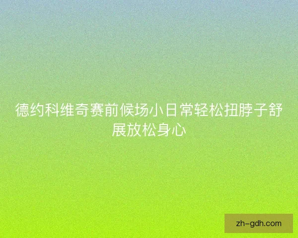 德约科维奇赛前候场小日常轻松扭脖子舒展放松身心