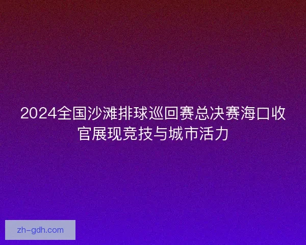 2024全国沙滩排球巡回赛总决赛海口收官展现竞技与城市活力 2024全国沙滩排球巡回赛总决赛海口收官展现竞技与城市活力