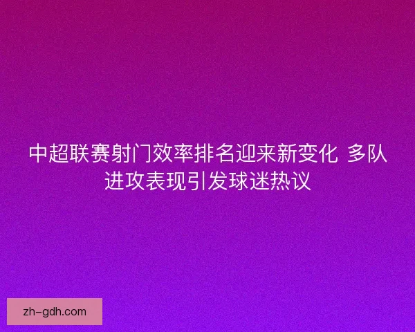 中超联赛射门效率排名迎来新变化 多队进攻表现引发球迷热议 中超联赛射门效率排名迎来新变化 多队进攻表现引发球迷热议