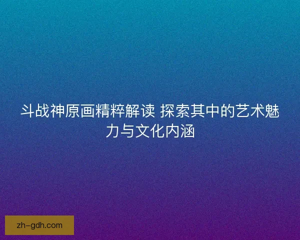斗战神原画精粹解读 探索其中的艺术魅力与文化内涵