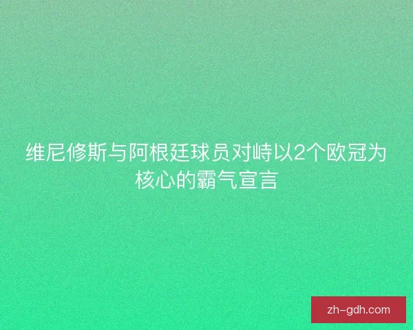 维尼修斯与阿根廷球员对峙以2个欧冠为核心的霸气宣言 维尼修斯与阿根廷球员对峙以2个欧冠为核心的霸气宣言