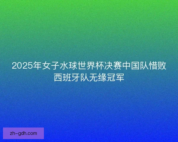 2025年女子水球世界杯决赛中国队惜败西班牙队无缘冠军 2025年女子水球世界杯决赛中国队惜败西班牙队无缘冠军