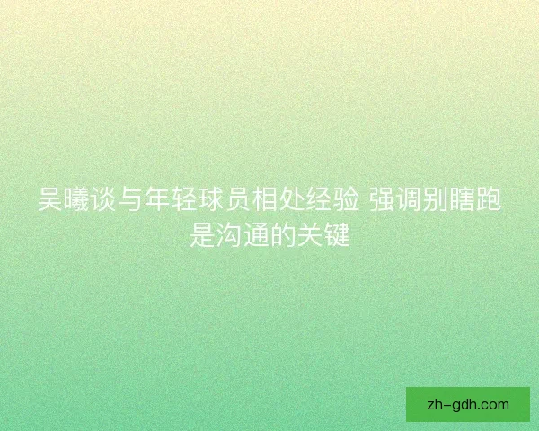 吴曦谈与年轻球员相处经验 强调别瞎跑是沟通的关键