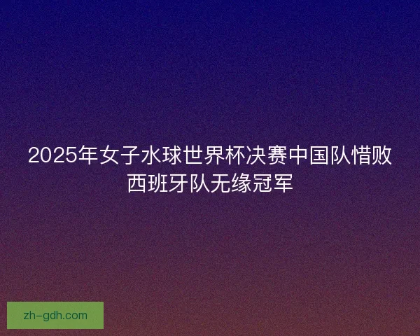 2025年女子水球世界杯决赛中国队惜败西班牙队无缘冠军