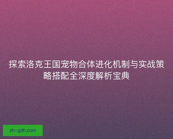 探索洛克王国宠物合体进化机制与实战策略搭配全深度解析宝典
